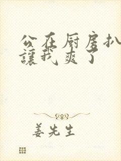 公在厨房扒开腿让我爽了