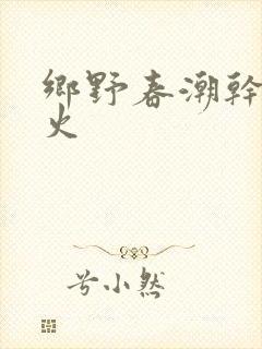 乡野春潮干柴烈火