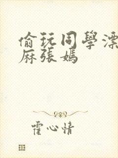 偷玩同学漂亮麻麻张嫣