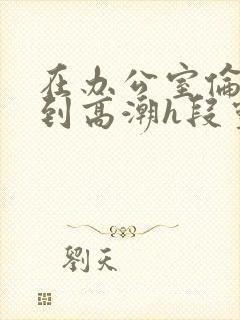 在办公室伦流澡到高潮h段灵兮