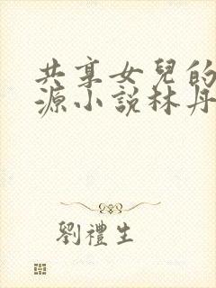 共享女儿的桃花源小说林丹丹