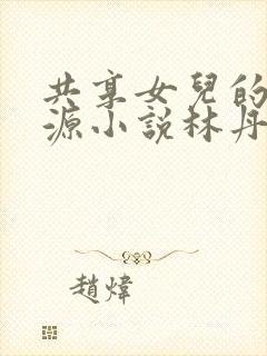 共享女儿的桃花源小说林丹丹