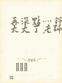 再深点灬舒服灬太大了老师