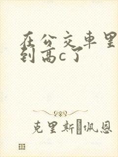 在公交车里c弄到高c了