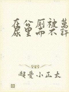 在公厕被万人C尿里面不许漏出来