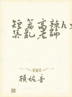 短篇高辣h文合集乱老师