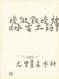 边做饭边被躁bd水电工的艳遇