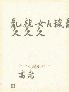 乱亲女h秽乱长久久久