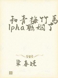 和青梅竹马的alpha联姻了