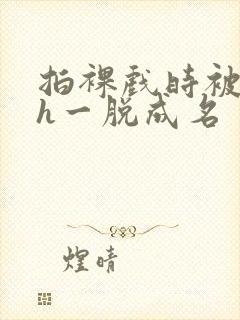 拍裸戏时被c了h一脱成名