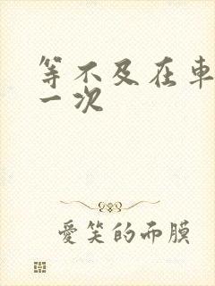 等不及在车里做一次