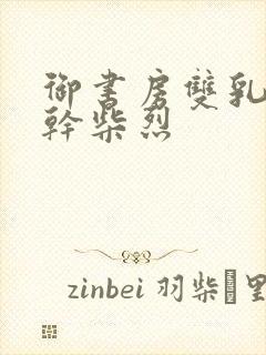 御书房双乳晃动干柴烈