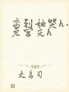 脔到她哭h小白兔宫交h