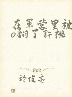 在军营里被cao翻了许桃封面