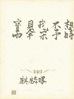 宝贝我不想带小雨伞宋予时