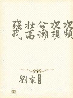 强壮公次次弄得我高潮视频