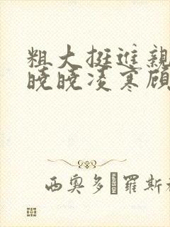 粗大挺进亲女h晓晓凌寒顾晓晓