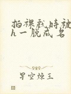 拍裸戏时被c了h一脱成名