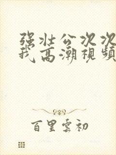 强壮公次次弄得我高潮视频