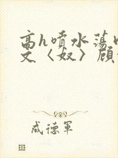高h喷水荡肉欲文〈奴〉顾依依