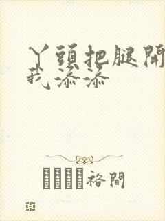 丫头把腿开大让我添添