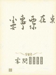 小东西在桌子上要了你