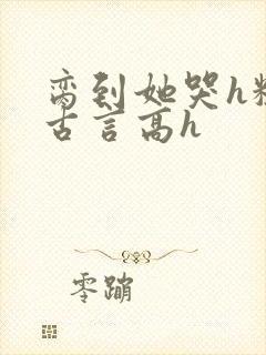 脔到她哭h粗话古言高h