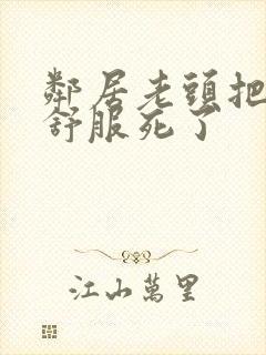 邻居老头把我弄舒服死了