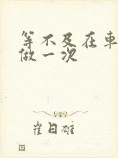 等不及在车里先做一次