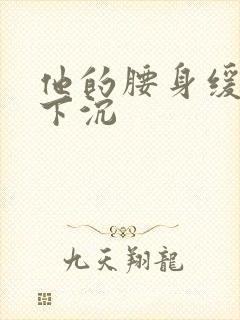 他的腰身缓慢的下沉