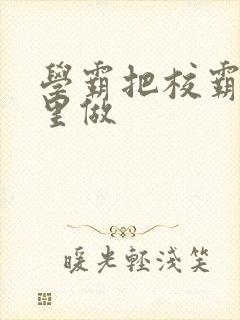 学霸把校霸往死里做