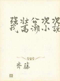 强壮公次次弄得我高潮小说