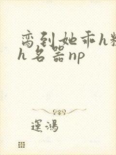 脔到她乖h粗话h名器np