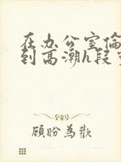 在办公室伦流澡到高潮h段灵兮