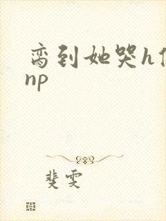 脔到她哭h修仙np