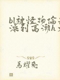 bl被怪物伦流澡到高潮h文