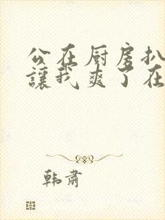 公在厨房扒开腿让我爽了在线观看