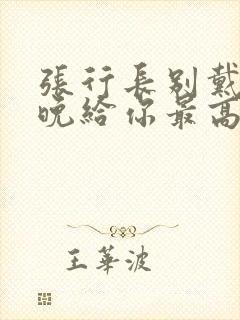 张行长别戴了今晚给你最高的待遇