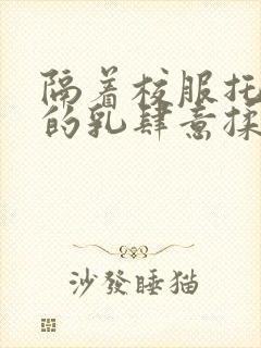 隔着校服托住她的乳肆意揉搓封面