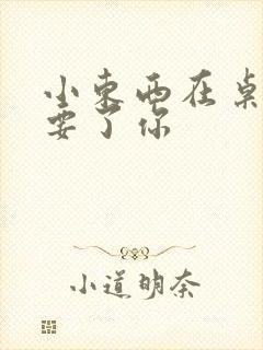 小东西在桌子上要了你