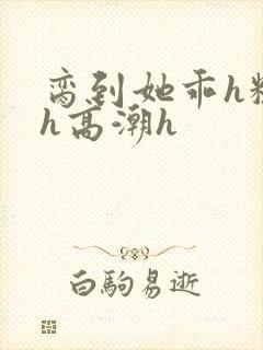 脔到她乖h粗话h高潮h