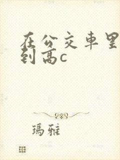 在公交车里c弄到高c