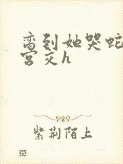 脔到她哭蛇双根宫交h