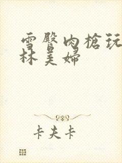 雪臀肉枪玩遍武林美妇