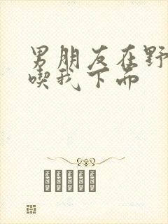 男朋友在野外猛吃我下面