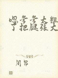 嗯爹爹太粗太长了把腿张大点