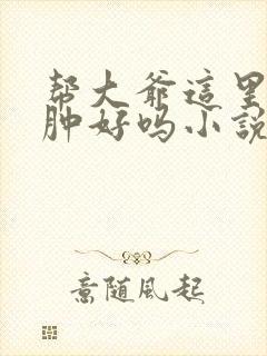 帮大爷这里消消肿好吗小说