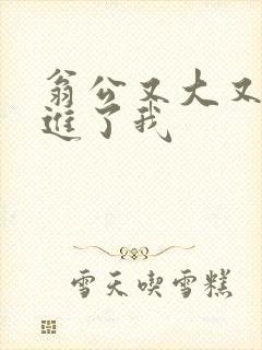 翁公又大又粗挺进了我