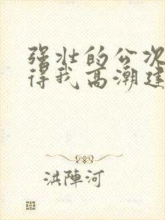 强壮的公次次弄得我高潮建国