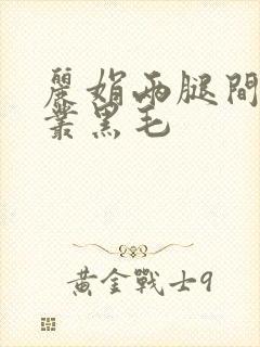 丽娟两腿间一大丛黑毛